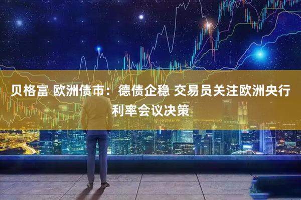 贝格富 欧洲债市：德债企稳 交易员关注欧洲央行利率会议决策