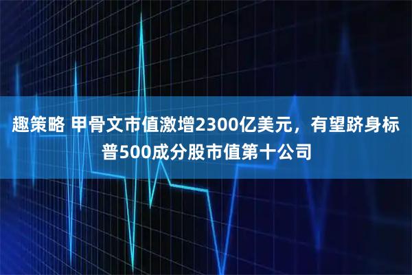 趣策略 甲骨文市值激增2300亿美元，有望跻身标普500成分股市值第十公司