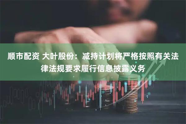 顺市配资 大叶股份：减持计划将严格按照有关法律法规要求履行信息披露义务