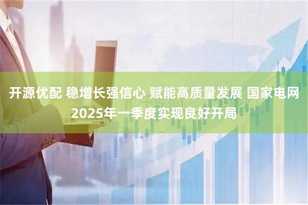 开源优配 稳增长强信心 赋能高质量发展 国家电网2025年一季度实现良好开局