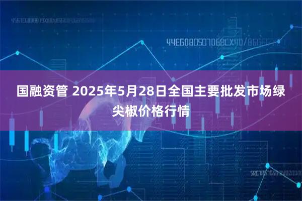 国融资管 2025年5月28日全国主要批发市场绿尖椒价格行情