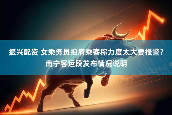 振兴配资 女乘务员拍肩乘客称力度太大要报警？南宁客运段发布情况说明