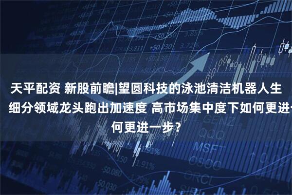 天平配资 新股前瞻|望圆科技的泳池清洁机器人生意经：细分领域龙头跑出加速度 高市场集中度下如何更进一步？