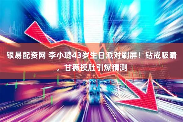 银易配资网 李小璐43岁生日派对刷屏！钻戒吸睛，甘薇摸肚引爆猜测