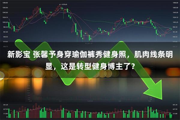 新影宝 张馨予身穿瑜伽裤秀健身照，肌肉线条明显，这是转型健身博主了？