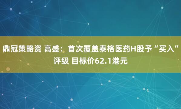 鼎冠策略资 高盛:首次覆盖泰格医药H股予“买入”评级 目标价62.1港元