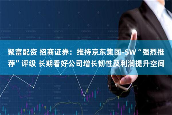 聚富配资 招商证券:维持京东集团-SW“强烈推荐”评级 长期看好公司增长韧性及利润提升空间
