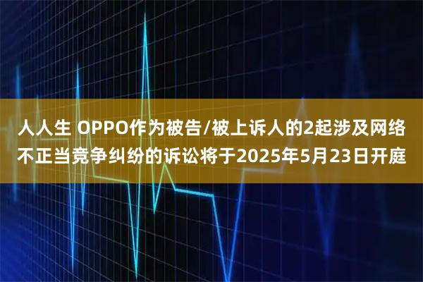 人人生 OPPO作为被告/被上诉人的2起涉及网络不正当竞争纠纷的诉讼将于2025年5月23日开庭