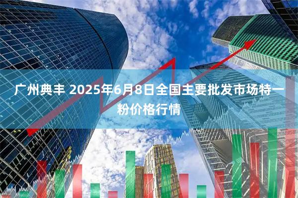 广州典丰 2025年6月8日全国主要批发市场特一粉价格行情