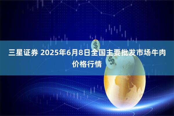 三星证券 2025年6月8日全国主要批发市场牛肉价格行情
