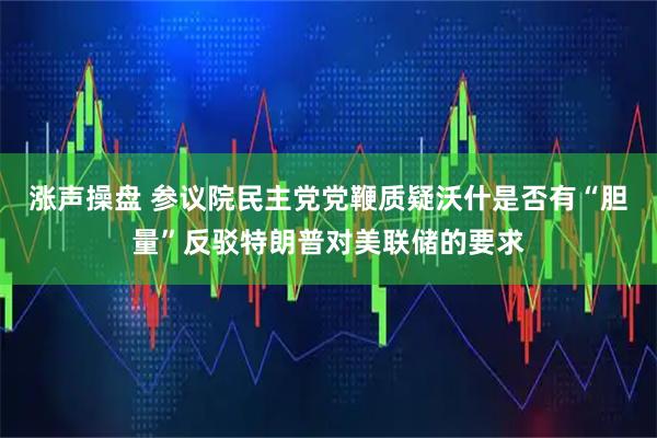 涨声操盘 参议院民主党党鞭质疑沃什是否有“胆量”反驳特朗普对美联储的要求
