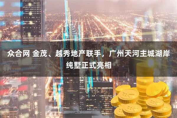 众合网 金茂、越秀地产联手，广州天河主城湖岸纯墅正式亮相