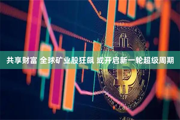 共享财富 全球矿业股狂飙 或开启新一轮超级周期