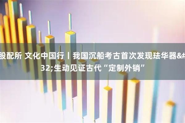 股配所 文化中国行丨我国沉船考古首次发现珐华器 生动见证古代“定制外销”