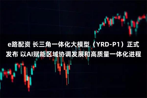e路配资 长三角一体化大模型（YRD-P1）正式发布 以AI赋能区域协调发展和高质量一体化进程