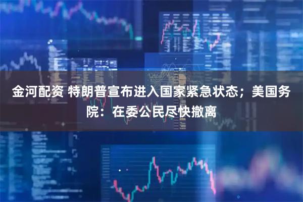 金河配资 特朗普宣布进入国家紧急状态；美国务院：在委公民尽快撤离