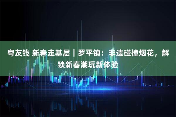 粤友钱 新春走基层|罗平镇:非遗碰撞烟花,解锁新春潮玩新体验