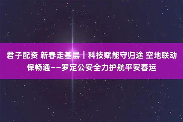 君子配资 新春走基层｜科技赋能守归途 空地联动保畅通——罗定公安全力护航平安春运