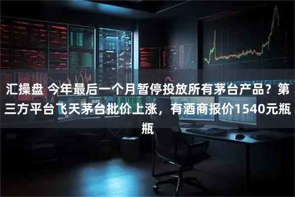 汇操盘 今年最后一个月暂停投放所有茅台产品？第三方平台飞天茅台批价上涨，有酒商报价1540元瓶