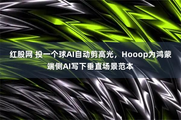 红股网 投一个球AI自动剪高光,Hooop为鸿蒙端侧AI写下垂直场景范本