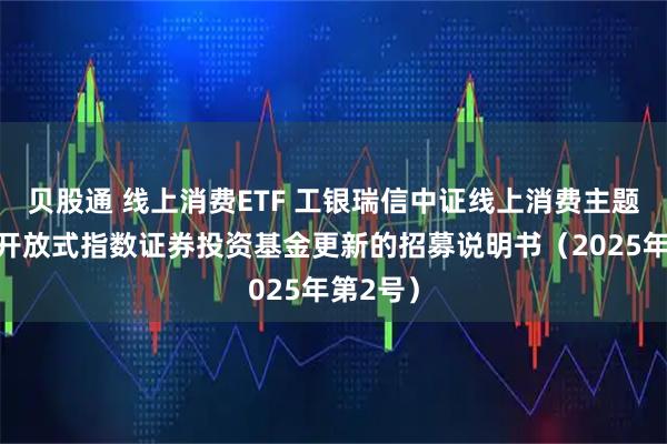 贝股通 线上消费ETF 工银瑞信中证线上消费主题交易型开放式指数证券投资基金更新的招募说明书（2025年第2号）