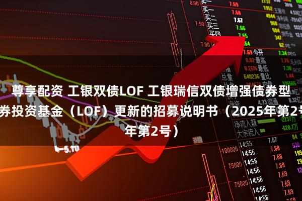 尊享配资 工银双债LOF 工银瑞信双债增强债券型证券投资基金(LOF)更新的招募说明书(2025年第2号)