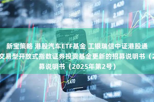 新宝策略 港股汽车ETF基金 工银瑞信中证港股通汽车产业主题交易型开放式指数证券投资基金更新的招募说明书(2025年第2号)