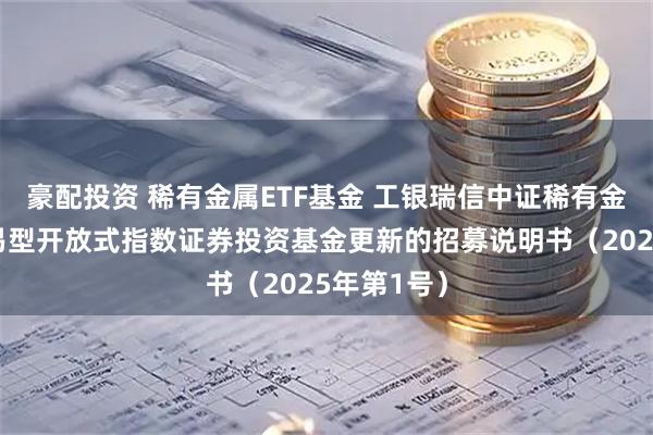 豪配投资 稀有金属ETF基金 工银瑞信中证稀有金属主题交易型开放式指数证券投资基金更新的招募说明书(2025年第1号)
