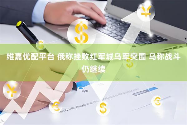 维嘉优配平台 俄称挫败红军城乌军突围 乌称战斗仍继续