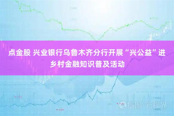 点金股 兴业银行乌鲁木齐分行开展“兴公益”进乡村金融知识普及活动