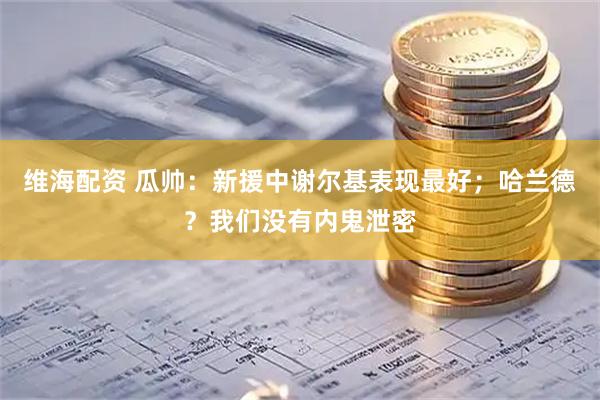 维海配资 瓜帅:新援中谢尔基表现最好;哈兰德?我们没有内鬼泄密