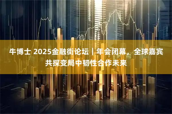 牛博士 2025金融街论坛｜年会闭幕，全球嘉宾共探变局中韧性合作未来