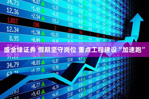 盛金缘证券 假期坚守岗位 重点工程建设“加速跑”