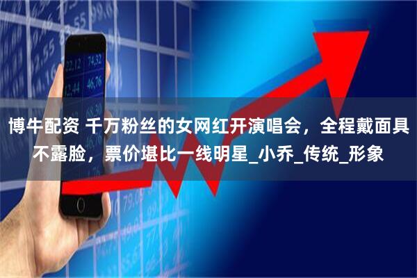 博牛配资 千万粉丝的女网红开演唱会,全程戴面具不露脸,票价堪比一线明星_小乔_传统_形象