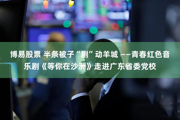 博易股票 半条被子“剧”动羊城 ——青春红色音乐剧《等你在沙洲》走进广东省委党校