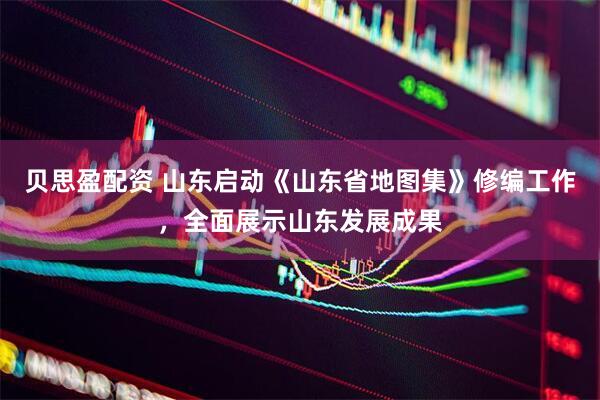 贝思盈配资 山东启动《山东省地图集》修编工作，全面展示山东发展成果