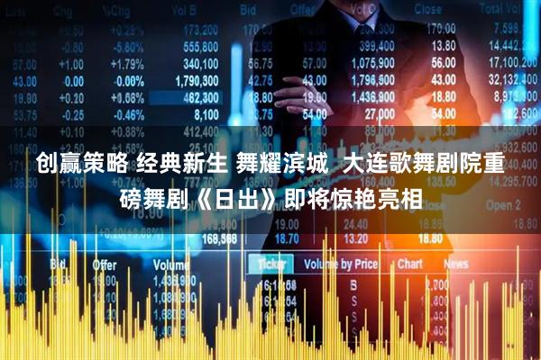 创赢策略 经典新生 舞耀滨城  大连歌舞剧院重磅舞剧《日出》即将惊艳亮相