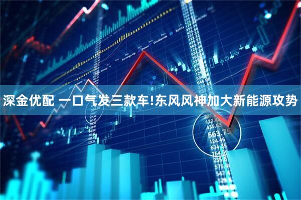 深金优配 一口气发三款车!东风风神加大新能源攻势
