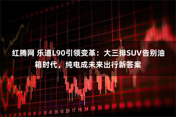 红腾网 乐道L90引领变革：大三排SUV告别油箱时代，纯电成未来出行新答案