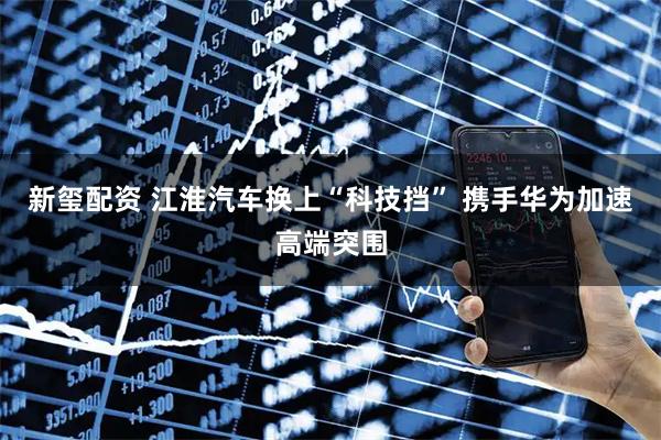 新玺配资 江淮汽车换上“科技挡” 携手华为加速高端突围